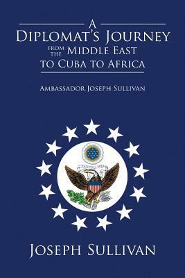 A Diplomat's Journey from the Middle East to Cuba to Africa: Ambassador Joseph Sullivan by Joseph Sullivan