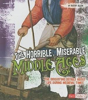 The Horrible, Miserable Middle Ages: The Disgusting Details About Life During Medieval Times by Kathy Allen, Kathy Allen