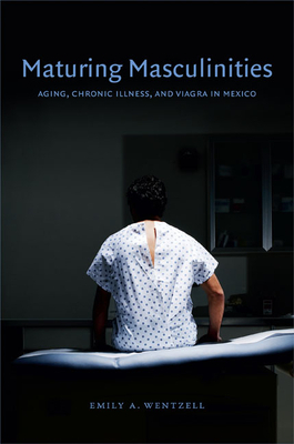 Maturing Masculinities: Aging, Chronic Illness, and Viagra in Mexico by Emily a. Wentzell