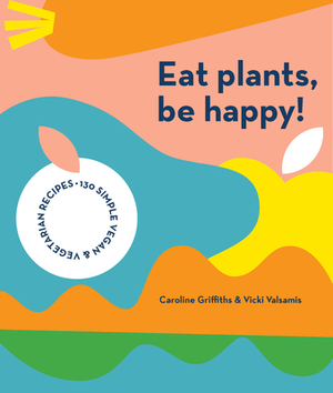 Eat Plants, Be Happy: 130 Simple Vegan and Vegetarian Recipes by Vicki Valsamis, Caroline Griffiths