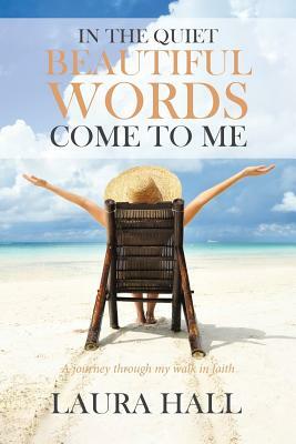 In the Quiet Beautiful Words Come to Me: A Journey Through My Walk in Faith by Laura Hall