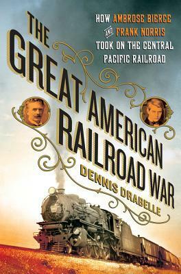 The Great American Railroad War: How Ambrose Bierce and Frank Norris Took On the Notorious Central Pacific Railroad by Dennis Drabelle