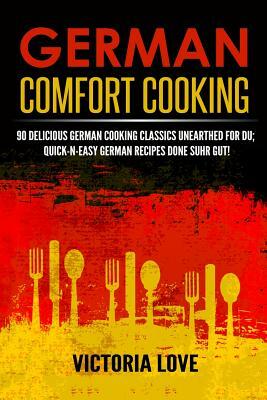 German Comfort Cooking: 90 Delicious German Cooking Classics Unearthed For Du; Quick-n-Easy Germany Recipes Done Suhr Gut! by Victoria Love