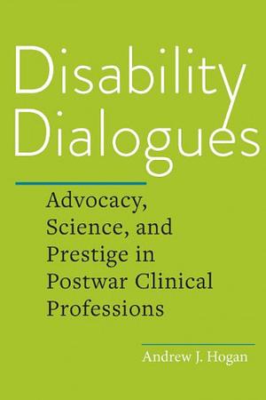 Disability Dialogues: Advocacy, Science, and Prestige in Postwar Clinical Professions by Andrew J. Hogan