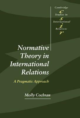Normative Theory in International Relations: A Pragmatic Approach by Molly Cochran