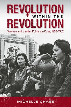 Revolution within the Revolution: Women and Gender Politics in Cuba, 1952-1962 by Michelle Chase