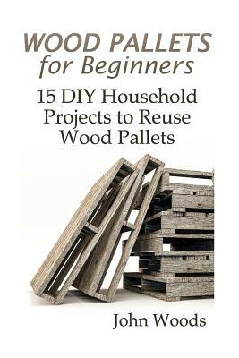 Wood Pallets for Beginners: 15 DIY Household Projects to Reuse Wood Pallets: (Woodworking, Woodworking Plans) by John Woods