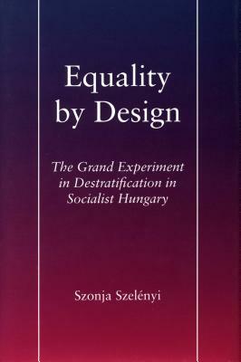 Equality by Design: The Grand Experiment in Destratification in Socialist Hungary by Szonja Szelényi
