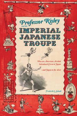 Professor Risley and the Imperial Japanese Troupe: How an American Acrobat Introduced Circus to Japan--And Japan to the West by Frederik L. Schodt