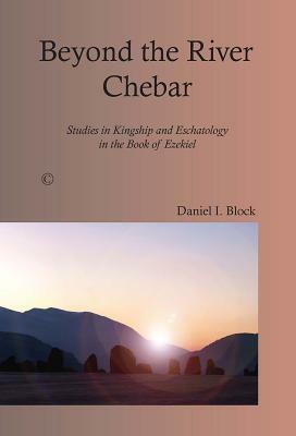 Beyond the River Chebar: Studies in Kingship and Eschatology in the Book of Ezekiel by Daniel I. Block