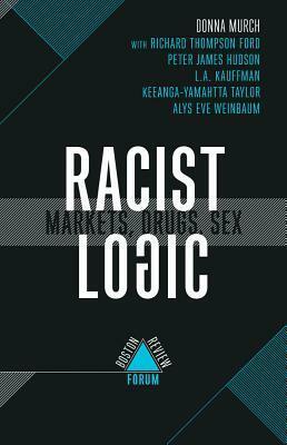 Racist Logic: Markets, Drugs, Sex (Boston Review / Forum) by Alys Eve Weinbaum, L.A. Kauffman, Richard Thompson Ford, Helena Hansen, Donna Murch, Peter James Hudson, Julilly Kohler-Hausmann, Keeanga-Yamahtta Taylor, Britt Rusert, Jonathan Kahn, Jordanna Matlon, David Herzberg, Julie Netherland, Michael Collins, Max Mishler