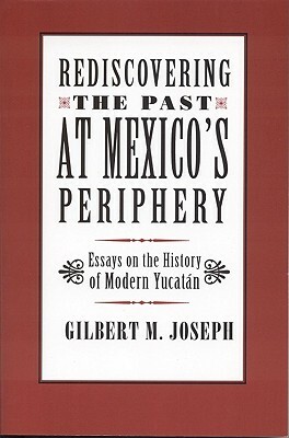 Rediscovering the Past at Mexico's Periphery: Essays on the History of Modern Yucatan by Gilbert M. Joseph