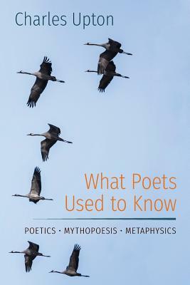 What Poets Used to Know: Poetics - Mythopoesis - Metaphysics by Charles Upton