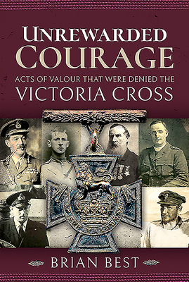 Unrewarded Courage: Acts of Valour That Were Denied the Victoria Cross by Brian Best