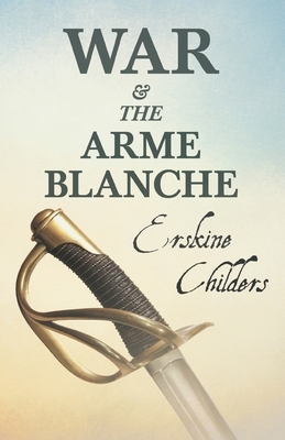 War and the Arme Blanche: With an Excerpt From Remembering Sion By Ryan Desmond by Erskine Childers
