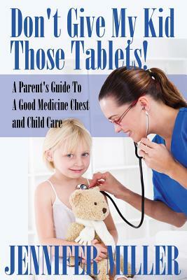 Don't Give My Kid Those Tablets! a Parent's Guide to a Good Medicine Chest and Child Care by Jennifer Miller