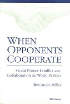 When Opponents Cooperate: Great Power Conflict and Collaboration in World Politics by Benjamin Miller