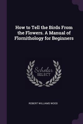How to Tell the Birds from the Flowers. a Manual of Flornithology for Beginners by Robert W. Wood