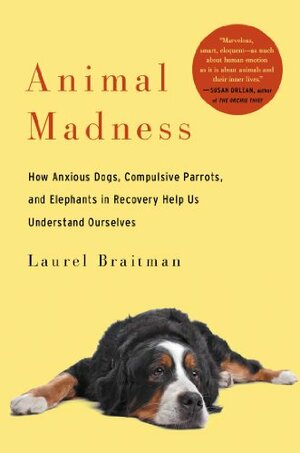 Animal Madness: How Anxious Dogs, Compulsive Parrots, and Elephants in Recovery Help Us Understand Ourselves by Laurel Braitman
