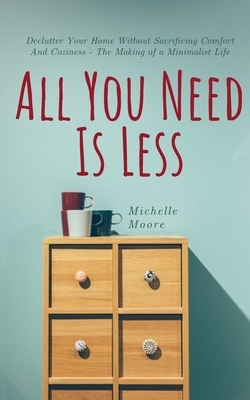 All You Need Is Less: Declutter Your Home Without Sacrificing Comfort And Coziness - The Making of a Minimalist Life by Michelle Moore