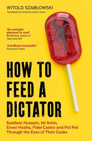 How to Feed a Dictator: Saddam Hussein, Idi Amin, Enver Hoxha, Fidel Castro, and Pol Pot Through the Eyes of Their Cooks by Witold Szabłowski