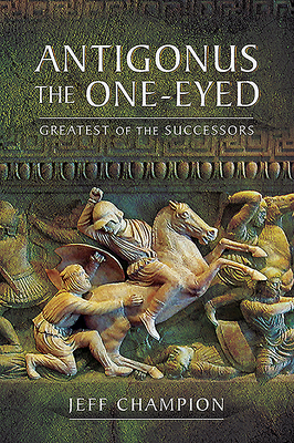 Antigonus the One-Eyed: Greatest of the Successors by Jeff Champion