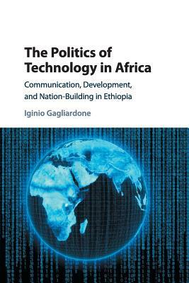 The Politics of Technology in Africa: Communication, Development, and Nation-Building in Ethiopia by Iginio Gagliardone