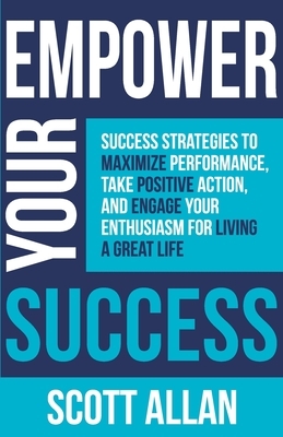 Empower Your Success: Success Strategies to Maximize Performance, Take Positive Action, and Engage Your Enthusiasm for Living a Great Life by Scott Allan