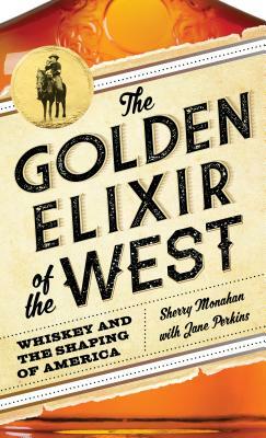 The Golden Elixir of the West: Whiskey and the Shaping of America by Sherry Monahan, Jane Perkins