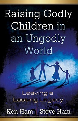 Raising Godly Children in an Ungodly World: Leaving a Lasting Legacy by Steve Ham, Ken Ham