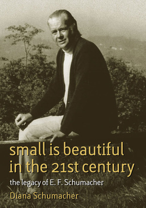 Small Is Beautiful in the 21st Century: The Legacy of E. F. Schumacher by Diana Schumacher