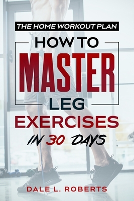 The Home Workout Plan: How to Master Leg Exercises in 30 Days by Dale L. Roberts