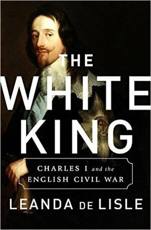 The White King: Charles I, Traitor, Murderer, Martyr by Leanda de Lisle