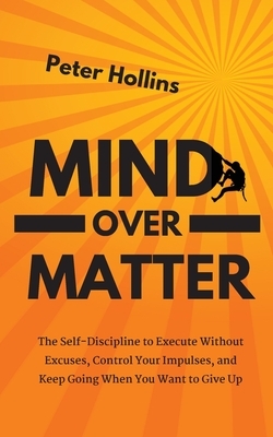 Mind Over Matter: The Self-Discipline to Execute Without Excuses, Control Your Impulses, and Keep Going When You Want to Give Up by Peter Hollins