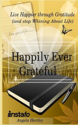 Happily Ever Grateful: Live Happier Through Gratitude...(and Stop Whining about Life) by Instafo, Angela Hartley