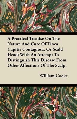 A Practical Treatise On The Nature And Cure Of Tinea Capitis Contagiosa, Or Scald Head; With An Attempt To Distinguish This Disease From Other Affecti by William Cooke