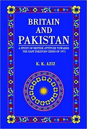 Britain and Pakistan: a study of British attitude towards the East Pakistan crisis of 1971 by K.K. Aziz