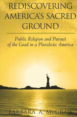 Rediscovering America's Sacred Ground: Public Religion and Pursuit of the Good in a Pluralistic America by Barbara A. McGraw