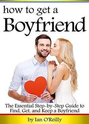 How to Get a Boyfriend: The Essential Step-by-Step Guide to Find, Get, and Keep a Boyfriend by Ian O'Reilly