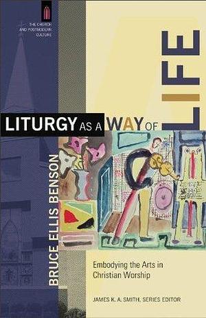 Liturgy as a Way of Life (The Church and Postmodern Culture): Embodying the Arts in Christian Worship by Bruce Ellis Benson, Bruce Ellis Benson