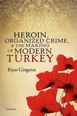 Heroin, Organized Crime, and the Making of Modern Turkey by Ryan Gingeras