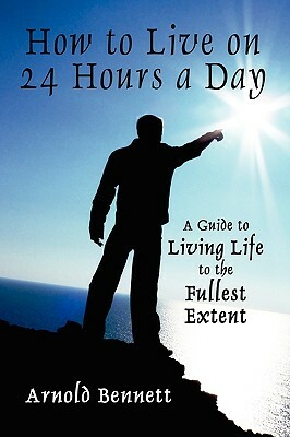 How to Live on 24 Hours a Day: A Guide to Living Life to the Fullest Extent by Arnold Bennett