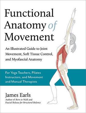 Functional Anatomy of Movement: An Illustrated Guide to Joint Movement, Soft Tissue Control, and Myofascial Anatomy-- For yoga teachers, pilates instructors &amp; movement &amp; manual therapists by James Earls