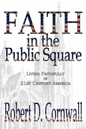 Faith in the Public Square:Living Faithfully in 21st Century America by Robert D. Cornwall