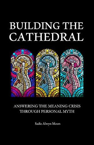 Building the Cathedral: Answering the Meaning Crisis through Personal Myth by Sadie Alwyn Moon