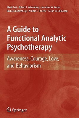 A Guide to Functional Analytic Psychotherapy: Awareness, Courage, Love, and Behaviorism by Jonathan W. Kanter, Robert J. Kohlenberg, Mavis Tsai