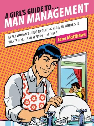 A Girl's Guide To Man Management: Every Woman's Guide To Getting Her Man Where She Wants Him...And Keeping Him There by Jane Matthews