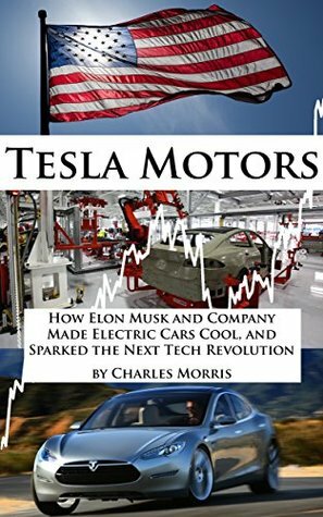 Tesla Motors: How Elon Musk and Company Made Electric Cars Cool, and Sparked the Next Tech Revolution by Charles Morris