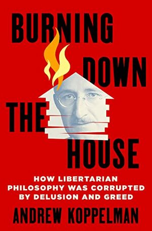 Burning Down the House: How Libertarian Philosophy Was Corrupted by Delusion and Greed by Andrew Koppelman
