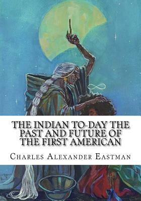 The Indian To-day The Past and Future of the First American by Charles Alexander Eastman